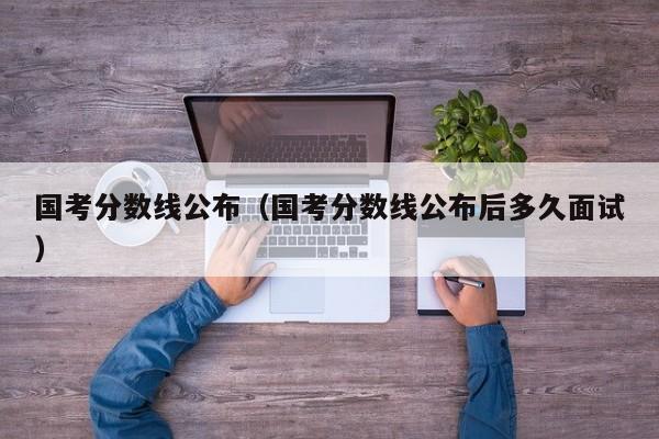 国考分数线公布（国考分数线公布后多久面试）