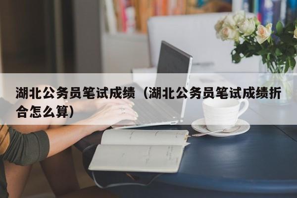 湖北公务员笔试成绩（湖北公务员笔试成绩折合怎么算）