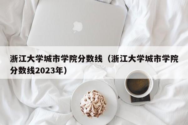 浙江大学城市学院分数线（浙江大学城市学院分数线2023年）