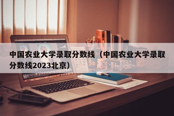 中国农业大学录取分数线（中国农业大学录取分数线2023北京）