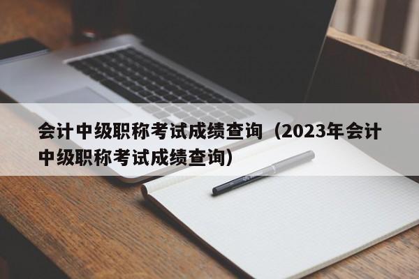 会计中级职称考试成绩查询（2023年会计中级职称考试成绩查询）