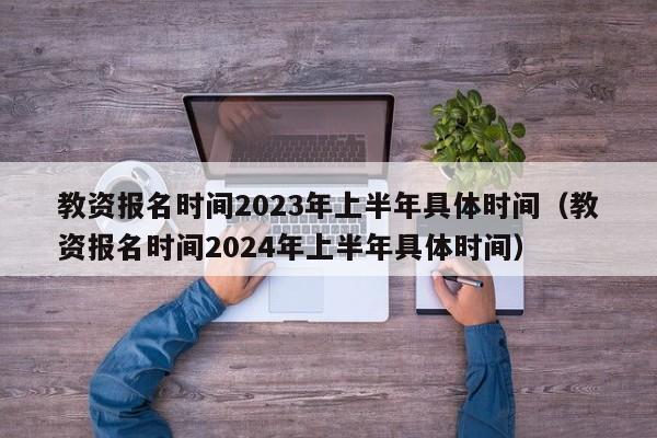 教资报名时间2023年上半年具体时间（教资报名时间2024年上半年具体时间）