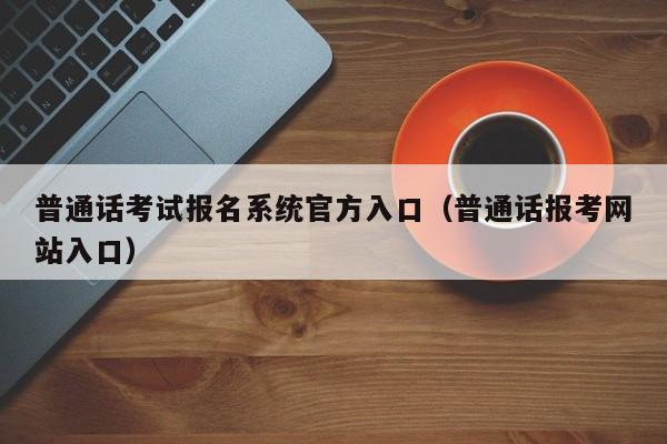 普通话考试报名系统官方入口（普通话报考网站入口）