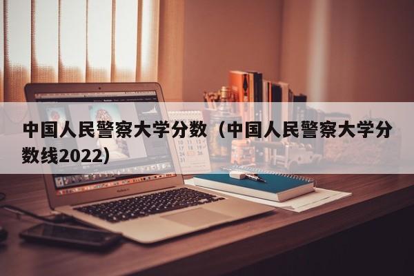 中国人民警察大学分数（中国人民警察大学分数线2022）