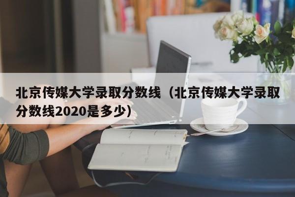 北京传媒大学录取分数线（北京传媒大学录取分数线2020是多少）