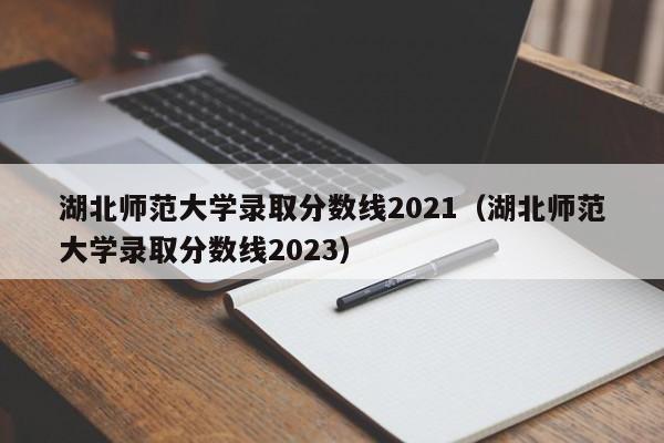 湖北师范大学录取分数线2021（湖北师范大学录取分数线2023）