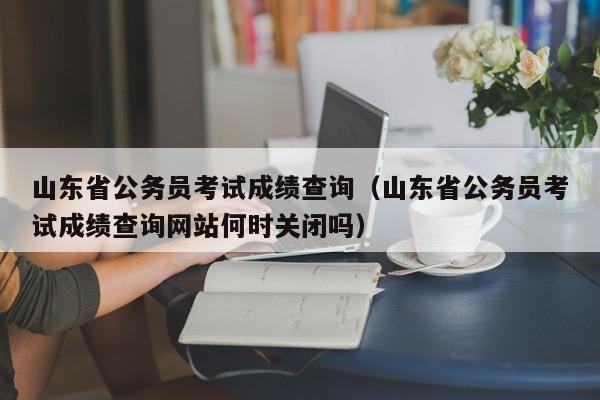 山东省公务员考试成绩查询（山东省公务员考试成绩查询网站何时关闭吗）