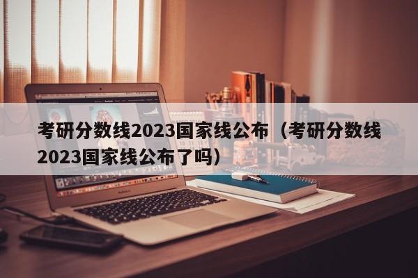 考研分数线2023国家线公布（考研分数线2023国家线公布了吗）