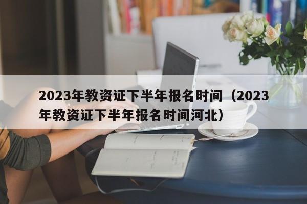 2023年教资证下半年报名时间（2023年教资证下半年报名时间河北）