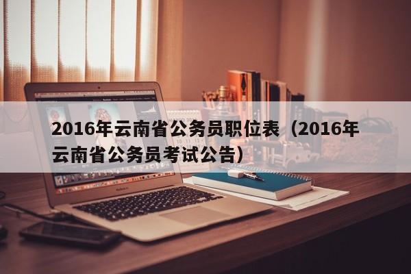 2016年云南省公务员职位表（2016年云南省公务员考试公告）