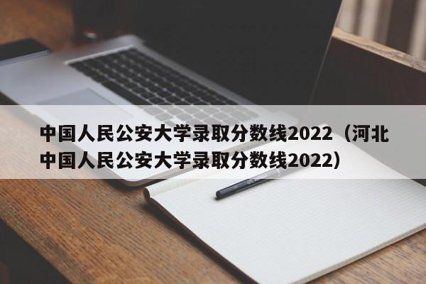 中国人民公安大学录取分数线2022（河北中国人民公安大学录取分数线2022）