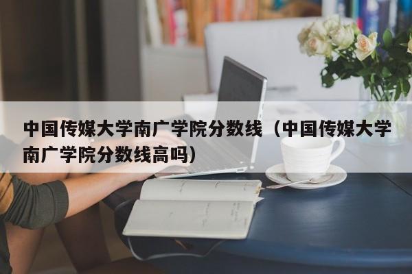 中国传媒大学南广学院分数线（中国传媒大学南广学院分数线高吗）