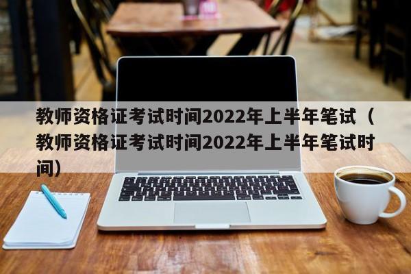 教师资格证考试时间2022年上半年笔试（教师资格证考试时间2022年上半年笔试时间）