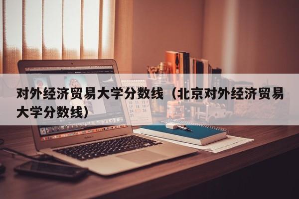 对外经济贸易大学分数线（北京对外经济贸易大学分数线）