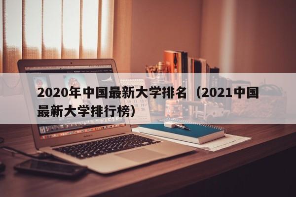 2020年中国最新大学排名（2021中国最新大学排行榜）