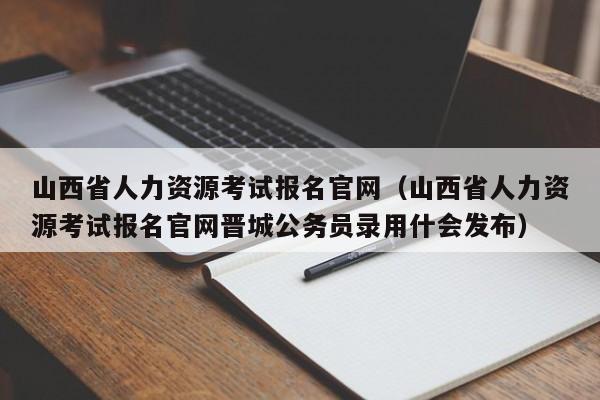 山西省人力资源考试报名官网（山西省人力资源考试报名官网晋城公务员录用什会发布）