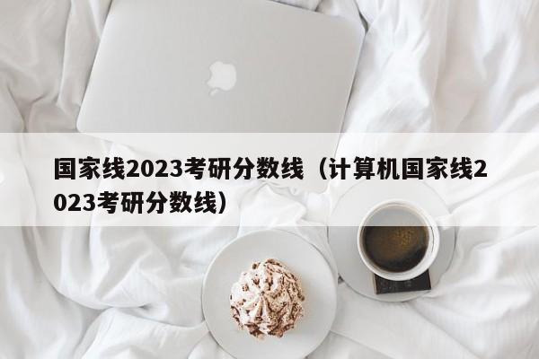 国家线2023考研分数线（计算机国家线2023考研分数线）