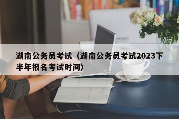 湖南公务员考试（湖南公务员考试2023下半年报名考试时间）