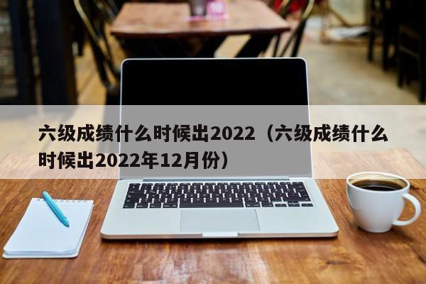 六级成绩什么时候出2022（六级成绩什么时候出2022年12月份）