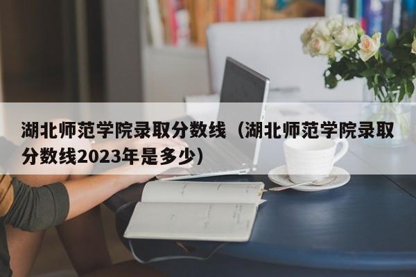 湖北师范学院录取分数线（湖北师范学院录取分数线2023年是多少）