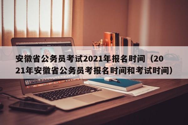 安徽省公务员考试2021年报名时间（2021年安徽省公务员考报名时间和考试时间）