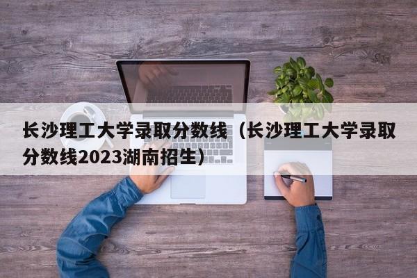 长沙理工大学录取分数线（长沙理工大学录取分数线2023湖南招生）