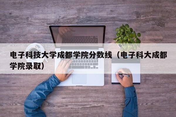 电子科技大学成都学院分数线（电子科大成都学院录取）