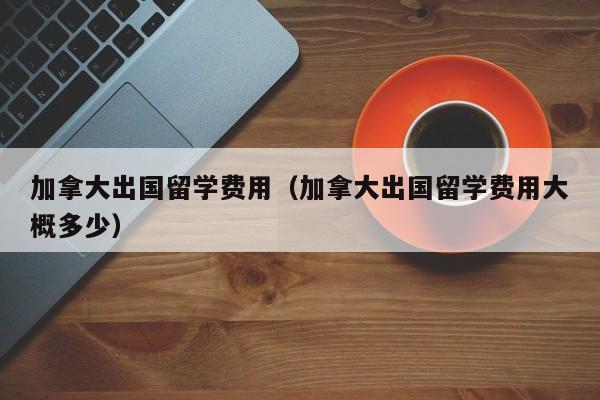 加拿大出国留学费用（加拿大出国留学费用大概多少）