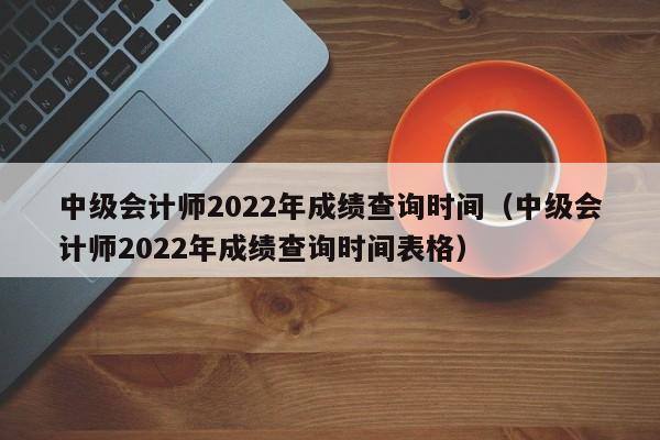 中级会计师2022年成绩查询时间（中级会计师2022年成绩查询时间表格）