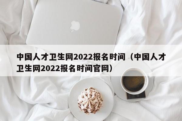 中国人才卫生网2022报名时间（中国人才卫生网2022报名时间官网）