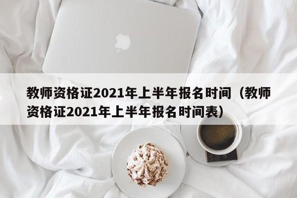 教师资格证2021年上半年报名时间（教师资格证2021年上半年报名时间表）