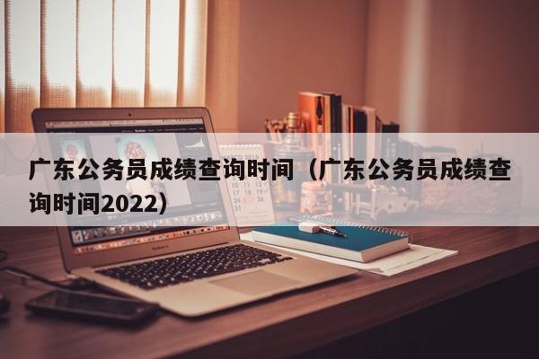 广东公务员成绩查询时间（广东公务员成绩查询时间2022）