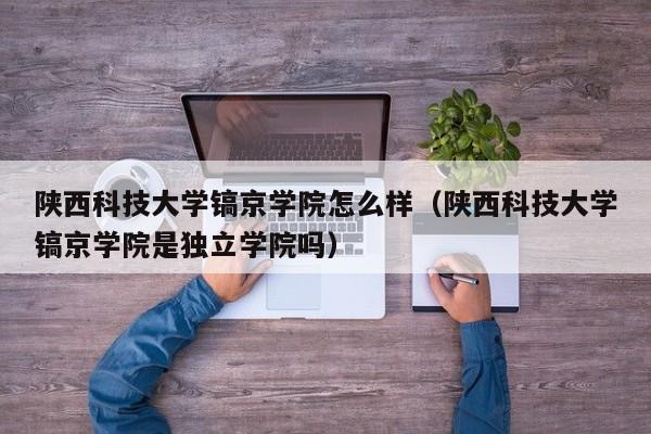 陕西科技大学镐京学院怎么样（陕西科技大学镐京学院是独立学院吗）