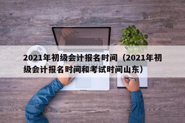 2021年初级会计报名时间（2021年初级会计报名时间和考试时间山东）