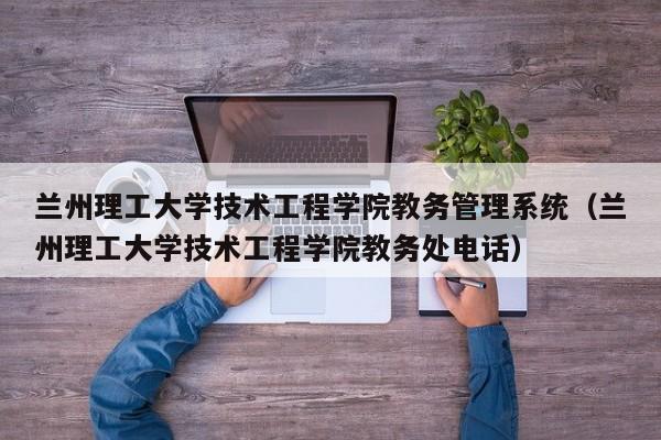 兰州理工大学技术工程学院教务管理系统（兰州理工大学技术工程学院教务处电话）