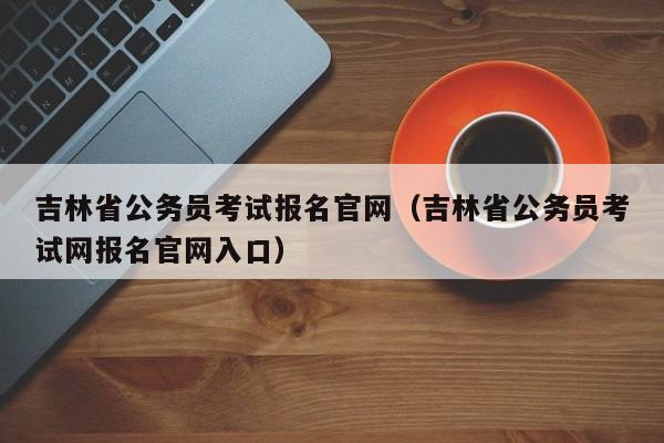 吉林省公务员考试报名官网（吉林省公务员考试网报名官网入口）