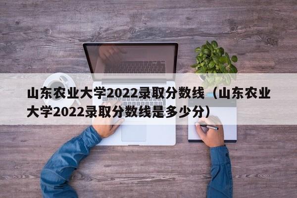 山东农业大学2022录取分数线（山东农业大学2022录取分数线是多少分）