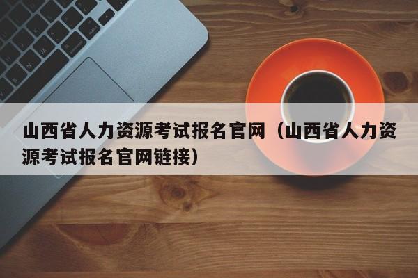 山西省人力资源考试报名官网（山西省人力资源考试报名官网链接）