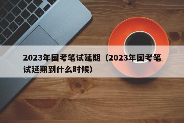 2023年国考笔试延期（2023年国考笔试延期到什么时候）