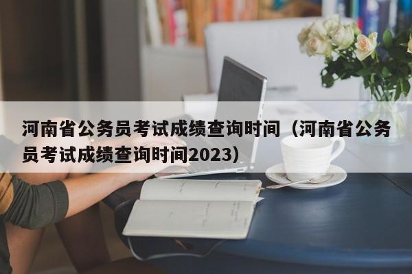 河南省公务员考试成绩查询时间（河南省公务员考试成绩查询时间2023）