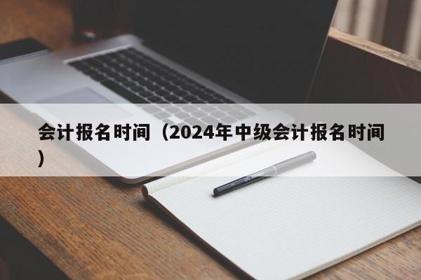 会计报名时间（2024年中级会计报名时间）