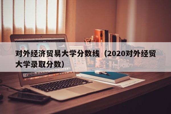 对外经济贸易大学分数线（2020对外经贸大学录取分数）