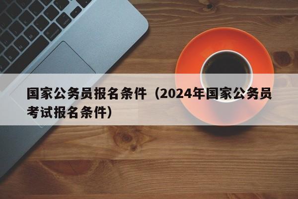 国家公务员报名条件（2024年国家公务员考试报名条件）