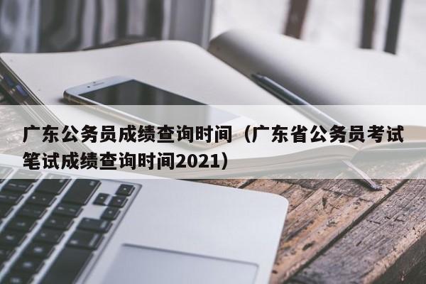 广东公务员成绩查询时间（广东省公务员考试笔试成绩查询时间2021）