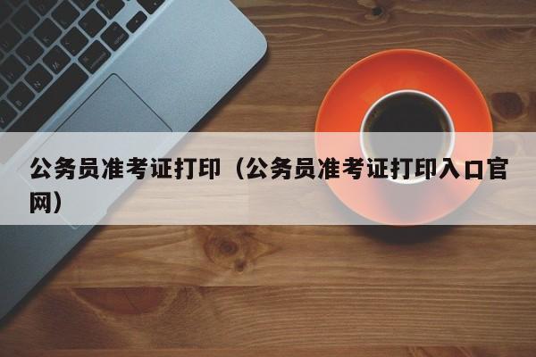 公务员准考证打印（公务员准考证打印入口官网）