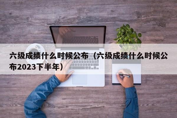 六级成绩什么时候公布（六级成绩什么时候公布2023下半年）