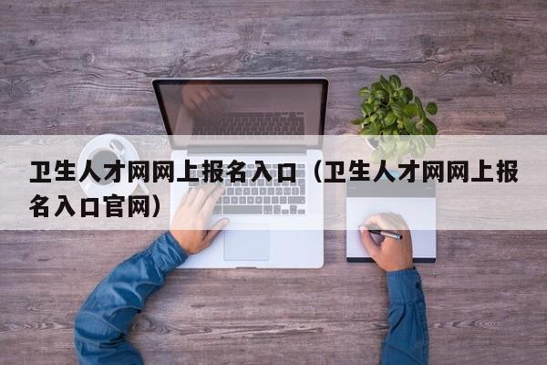 卫生人才网网上报名入口（卫生人才网网上报名入口官网）