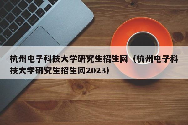 杭州电子科技大学研究生招生网（杭州电子科技大学研究生招生网2023）