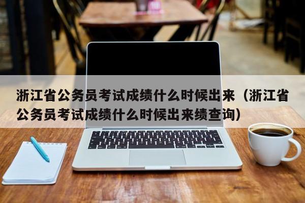 浙江省公务员考试成绩什么时候出来（浙江省公务员考试成绩什么时候出来绩查询）