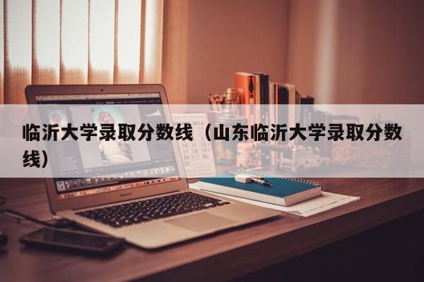 临沂大学录取分数线（山东临沂大学录取分数线）